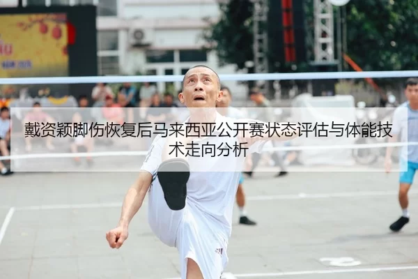 戴资颖脚伤恢复后马来西亚公开赛状态评估与体能技术走向分析